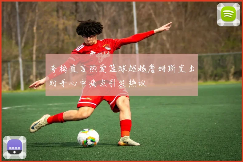 夸梅直言热爱篮球超越詹姆斯直击对手心中痛点引发热议