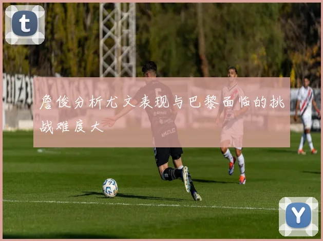 詹俊分析尤文表现与巴黎面临的挑战难度大