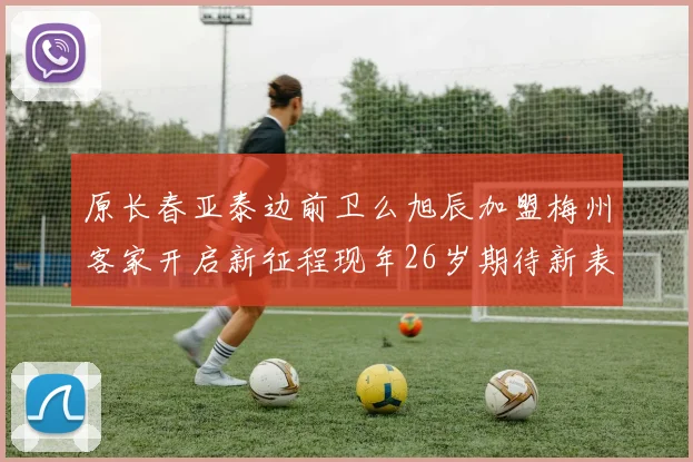 原长春亚泰边前卫么旭辰加盟梅州客家开启新征程现年26岁期待新表现