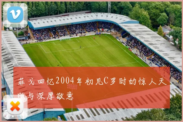 菲戈回忆2004年初见C罗时的惊人天赋与深厚敬意