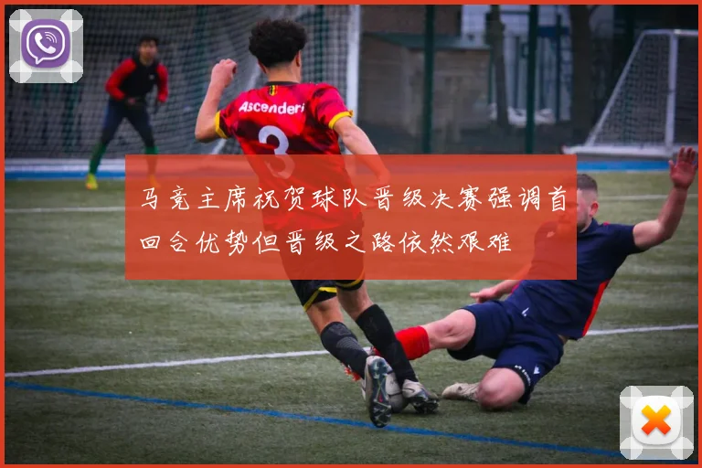 马竞主席祝贺球队晋级决赛强调首回合优势但晋级之路依然艰难