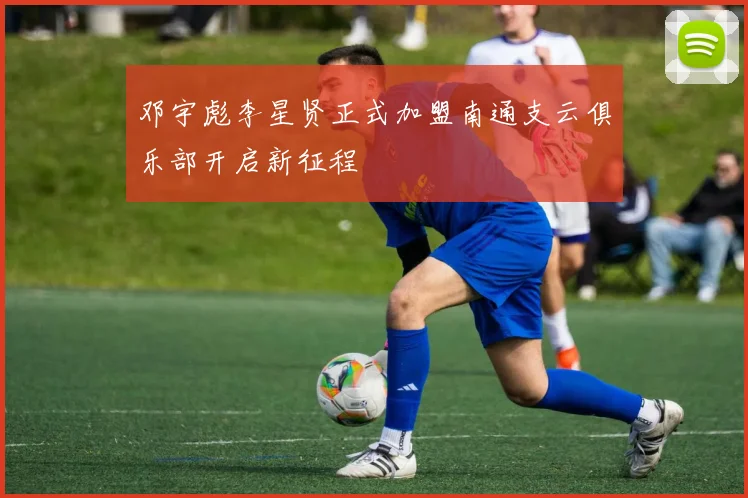 邓宇彪李星贤正式加盟南通支云俱乐部开启新征程