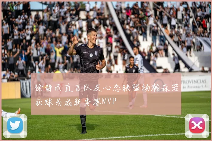 徐静雨直言队友心态狭隘杨瀚森若获球或成新秀赛MVP