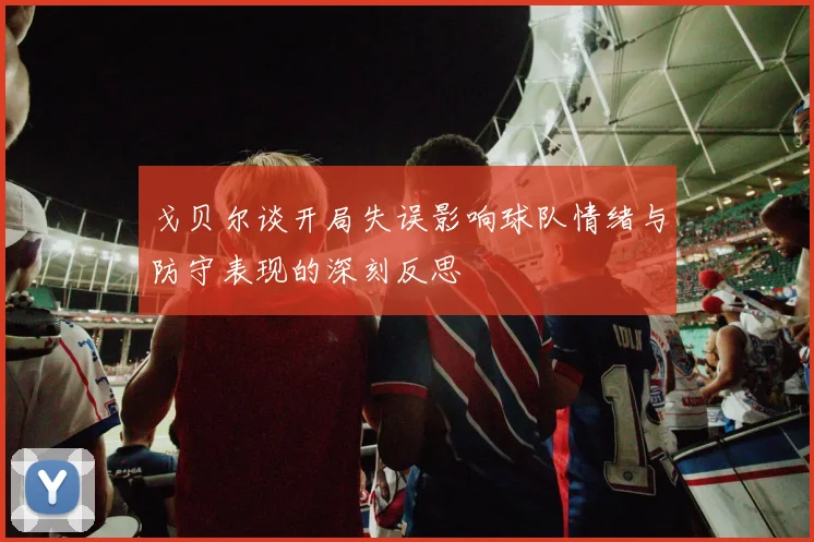 戈贝尔谈开局失误影响球队情绪与防守表现的深刻反思
